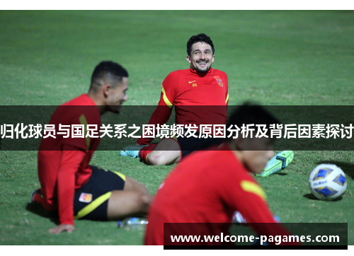归化球员与国足关系之困境频发原因分析及背后因素探讨 归化球员与国足关系之困境频发原因分析及背后因素探讨