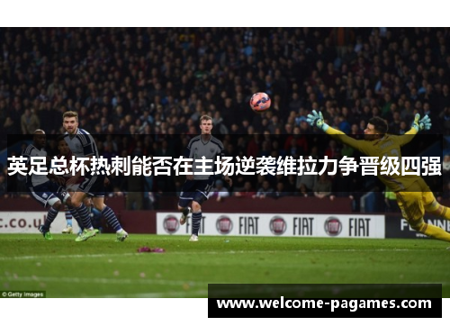 英足总杯热刺能否在主场逆袭维拉力争晋级四强