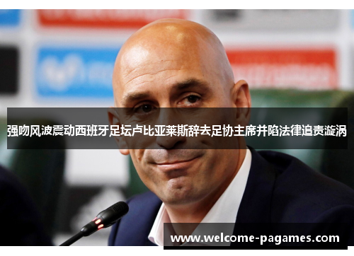 强吻风波震动西班牙足坛卢比亚莱斯辞去足协主席并陷法律追责漩涡