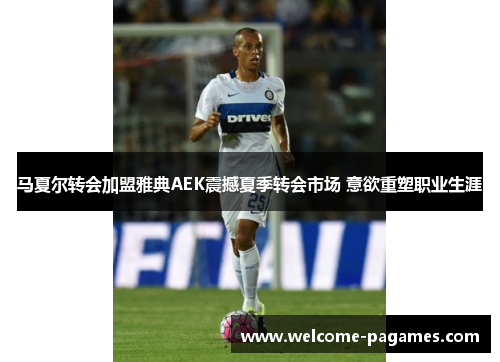 马夏尔转会加盟雅典AEK震撼夏季转会市场 意欲重塑职业生涯