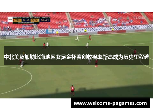 中北美及加勒比海地区女足金杯赛创收视率新高成为历史里程碑 中北美及加勒比海地区女足金杯赛创收视率新高成为历史里程碑